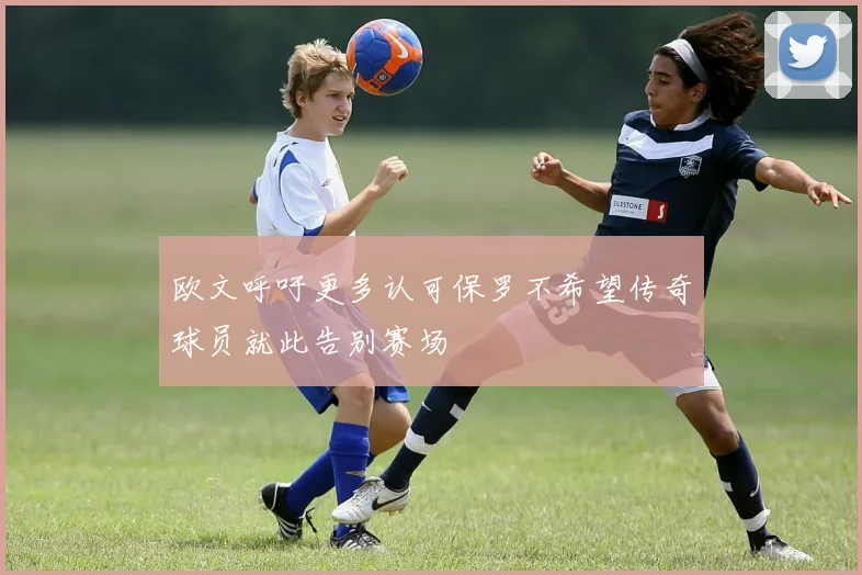 欧文呼吁更多认可保罗不希望传奇球员就此告别赛场